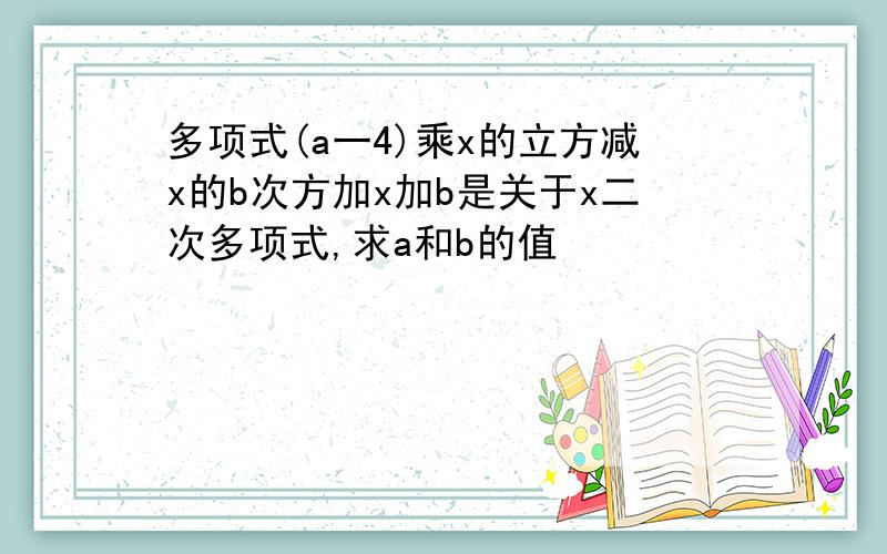 多项式(a一4)乘x的立方减x的b次方加x加b是关于x二次多项式,求a和b的值