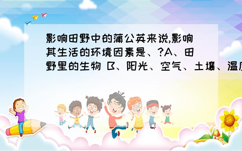 影响田野中的蒲公英来说,影响其生活的环境因素是、?A、田野里的生物 B、阳光、空气、土壤、温度、水C、田野里的其他种类的植物、细菌、真菌、病毒等D、A、B和C的总和