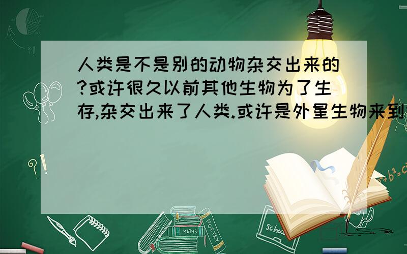 人类是不是别的动物杂交出来的?或许很久以前其他生物为了生存,杂交出来了人类.或许是外星生物来到地球,和地球上的生物杂交出来人类,所以人类有高智慧,但又存有恶的本性.