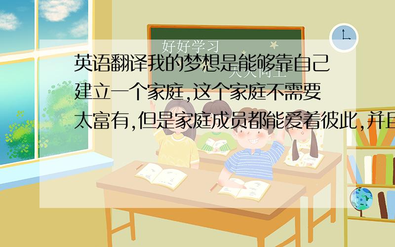 英语翻译我的梦想是能够靠自己建立一个家庭,这个家庭不需要太富有,但是家庭成员都能爱着彼此,并且这样幸福而健康地生活.