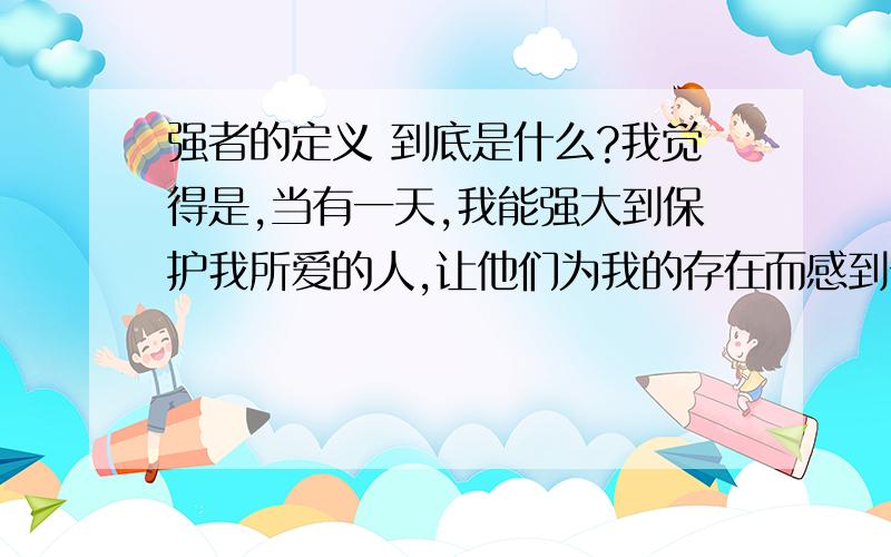 强者的定义 到底是什么?我觉得是,当有一天,我能强大到保护我所爱的人,让他们为我的存在而感到安心就是强者.那你们呢?