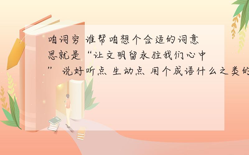 咱词穷 谁帮咱想个合适的词意思就是“让文明留永驻我们心中” 说好听点 生动点 用个成语什么之类的 加点修辞手法也行 总之 好听就行了