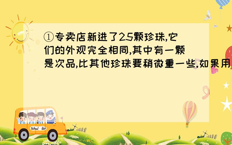 ①专卖店新进了25颗珍珠,它们的外观完全相同,其中有一颗是次品,比其他珍珠要稍微重一些.如果用一架没有砝码的天平来称,至少称几次才能找到次品?②9袋食品,每袋300克,如果天平两边各放4