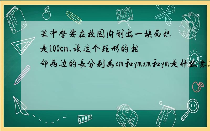 某中学要在校园内划出一块面积是100cm,设这个矩形的相邻两边的长分别为xm和ymxm和ym是什么意思,为什么得出两边为 x和y?