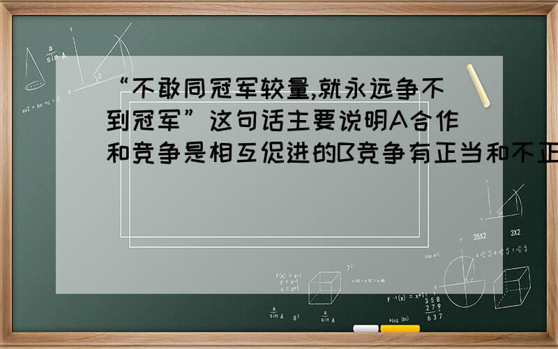 “不敢同冠军较量,就永远争不到冠军”这句话主要说明A合作和竞争是相互促进的B竞争有正当和不正当之分C不敢与冠军竞争就不要参与竞争D唯有冠军才是竞争的真正参与者