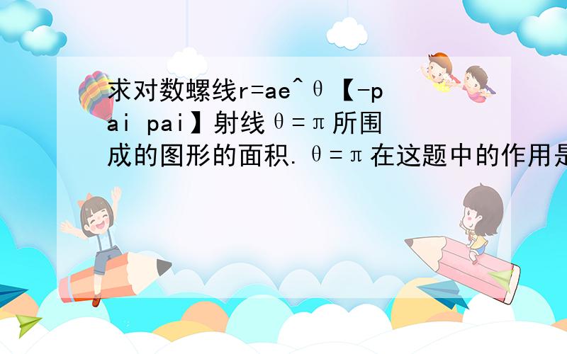 求对数螺线r=ae^θ【-pai pai】射线θ=π所围成的图形的面积.θ=π在这题中的作用是什么.