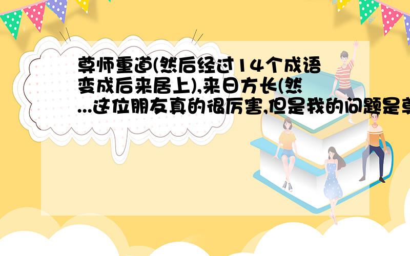 尊师重道(然后经过14个成语变成后来居上),来日方长(然...这位朋友真的很厉害,但是我的问题是尊师重道---14个成语---后来居上.拜托你能不能再加个成语(你的是13个)