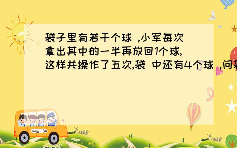 袋子里有若干个球 ,小军每次拿出其中的一半再放回1个球,这样共操作了五次,袋 中还有4个球 ,问袋中原来有多少个球?