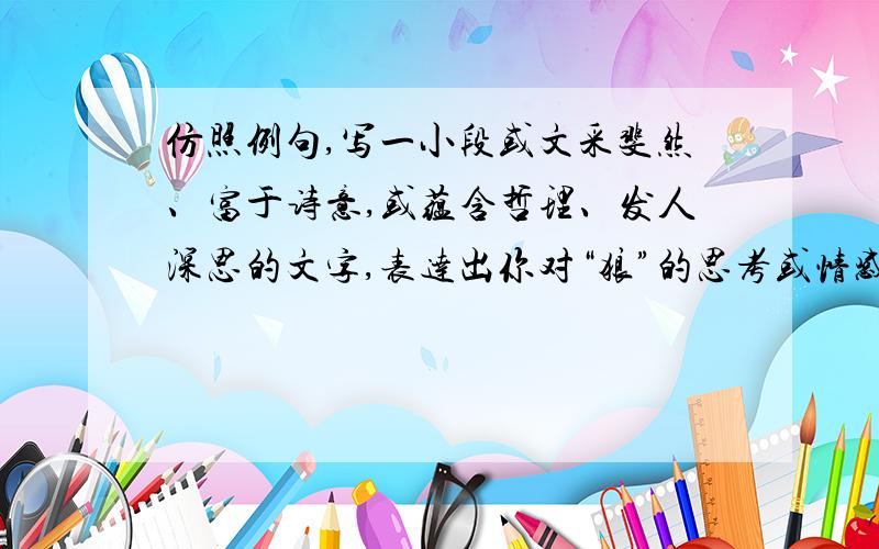 仿照例句,写一小段或文采斐然、富于诗意,或蕴含哲理、发人深思的文字,表达出你对“狼”的思考或情感.例句：沙漠里的骆驼,载着人们在冷热难耐的荒野中来来往往,从不嫌苦,也不叫累,即