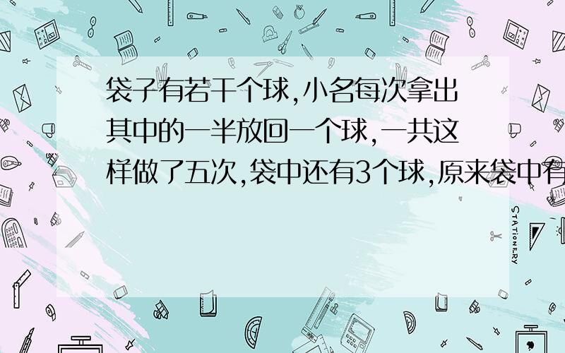 袋子有若干个球,小名每次拿出其中的一半放回一个球,一共这样做了五次,袋中还有3个球,原来袋中有多少个球?