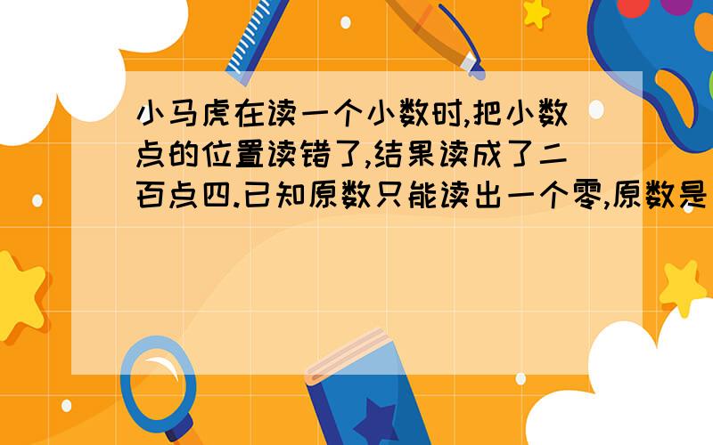 小马虎在读一个小数时,把小数点的位置读错了,结果读成了二百点四.已知原数只能读出一个零,原数是多少?