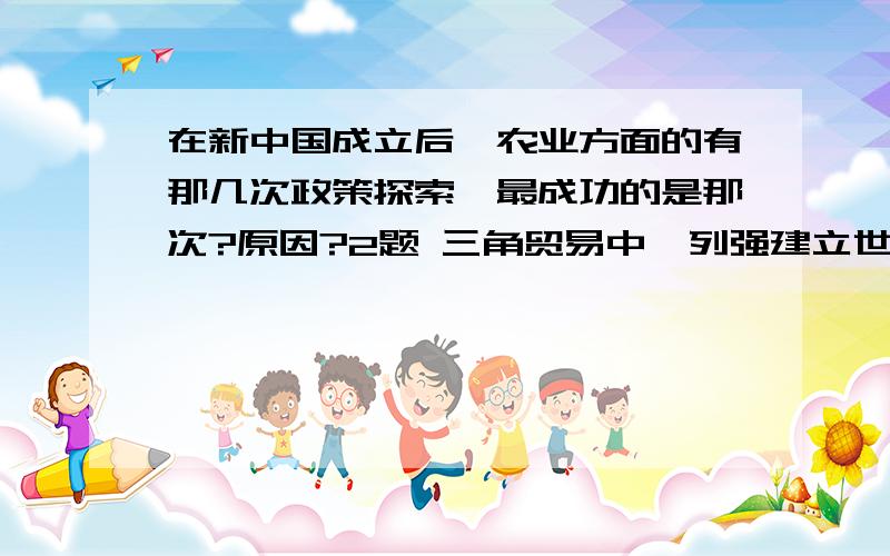 在新中国成立后,农业方面的有那几次政策探索,最成功的是那次?原因?2题 三角贸易中,列强建立世界市场的重要途径?美洲,非洲,欧洲的分工?3题 新航路开辟后三角贸易过程?