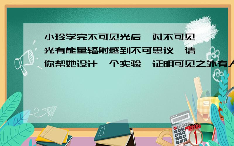 小玲学完不可见光后,对不可见光有能量辐射感到不可思议,请你帮她设计一个实验,证明可见之外有人眼看不后面的字是 看不到的能量辐射