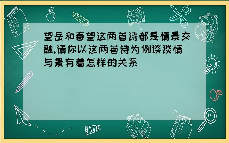 望岳和春望这两首诗都是情景交融,请你以这两首诗为例谈谈情与景有着怎样的关系