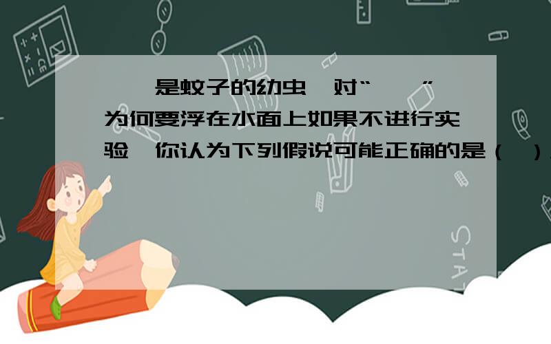 孑孓是蚊子的幼虫,对“孑孓”为何要浮在水面上如果不进行实验,你认为下列假说可能正确的是（ ）A.孑孓需要光线B.孑孓需要氧气C.孑孓要找蚊妈妈吃食物D.以上都是