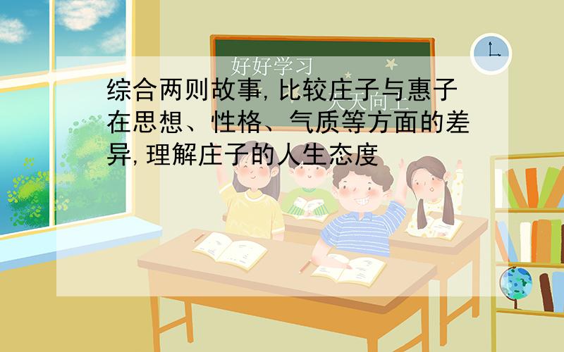 综合两则故事,比较庄子与惠子在思想、性格、气质等方面的差异,理解庄子的人生态度