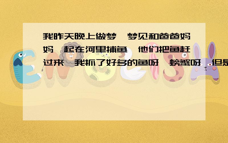 我昨天晚上做梦,梦见和爸爸妈妈一起在河里捕鱼,他们把鱼赶过来,我抓了好多的鱼呀,螃蟹呀,但是后面又发现鱼篓有窟窿,只剩下一点点了,我看周公解梦说梦见捕鱼是大祸临头,是不是真的呀?