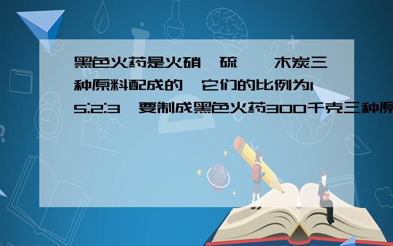 黑色火药是火硝,硫磺,木炭三种原料配成的,它们的比例为15:2:3,要制成黑色火药300千克三种原料各需要多少千克?