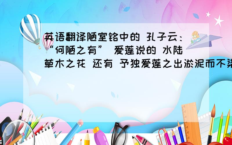 英语翻译陋室铭中的 孔子云：“何陋之有” 爱莲说的 水陆草木之花 还有 予独爱莲之出淤泥而不染 ,,予谓菊 花之富贵者也