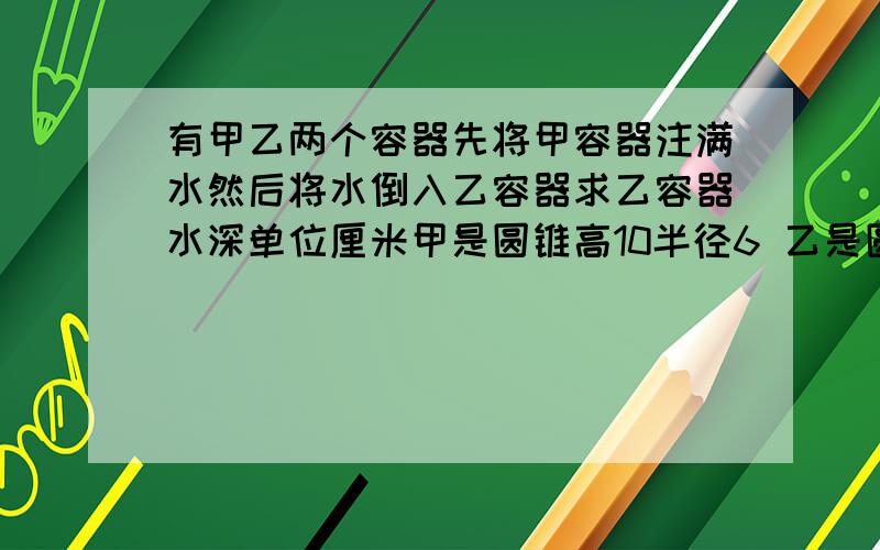 有甲乙两个容器先将甲容器注满水然后将水倒入乙容器求乙容器水深单位厘米甲是圆锥高10半径6 乙是圆柱高10半径4