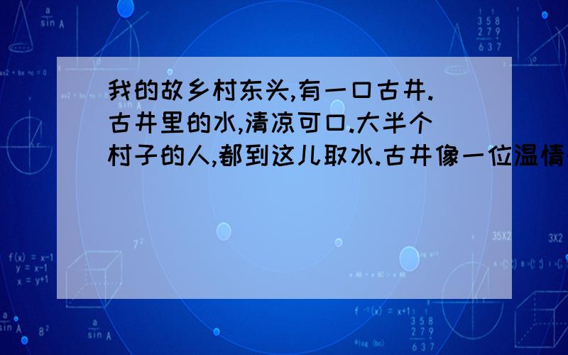 我的故乡村东头,有一口古井.古井里的水,清凉可口.大半个村子的人,都到这儿取水.古井像一位温情的母亲,用甜美的乳汁,哺育着平原上的儿女.我家距古井几十米远.每天,从微熹初露到暮色降