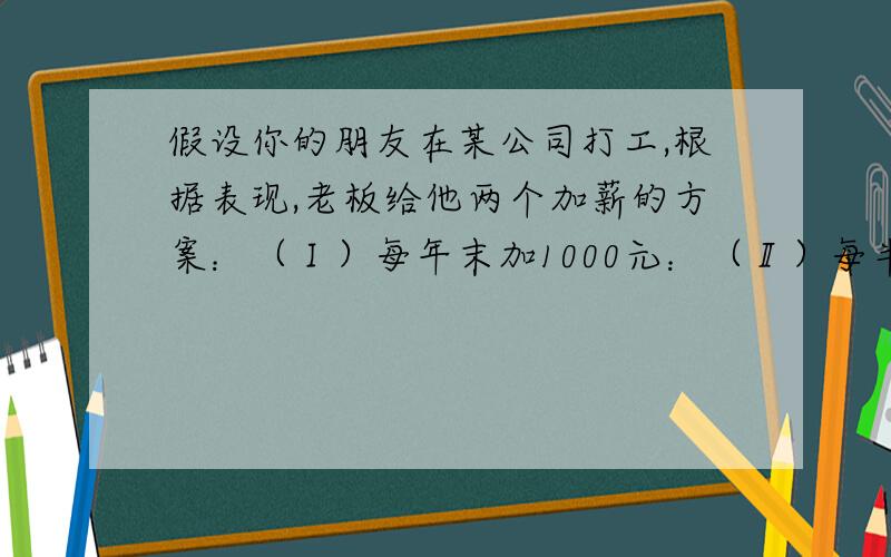 假设你的朋友在某公司打工,根据表现,老板给他两个加薪的方案：（Ⅰ）每年末加1000元：（Ⅱ）每半年结束时加300元.请问：（1）如果在公司干10年,问两种方案各加薪多少元?（2）如果你朋友