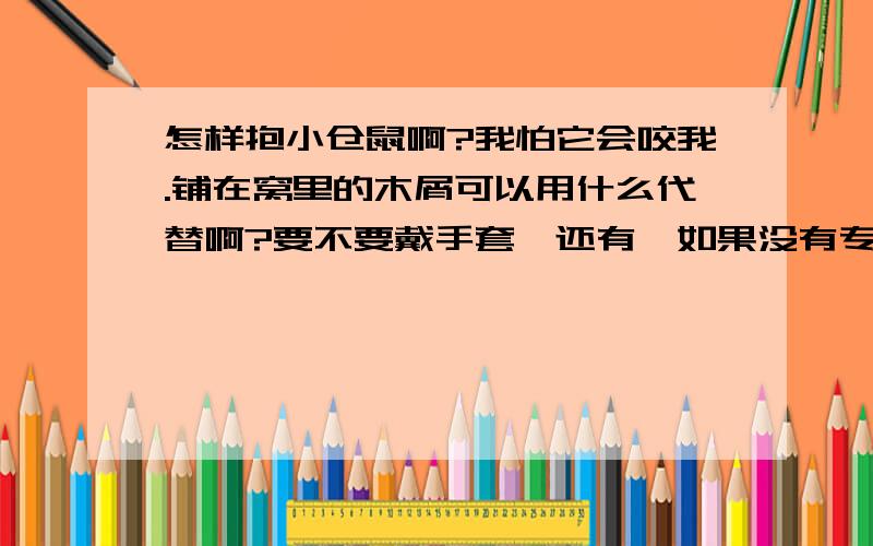 怎样抱小仓鼠啊?我怕它会咬我.铺在窝里的木屑可以用什么代替啊?要不要戴手套,还有,如果没有专门的喂水工具,要怎样让它们喝一点水啊拜谢!