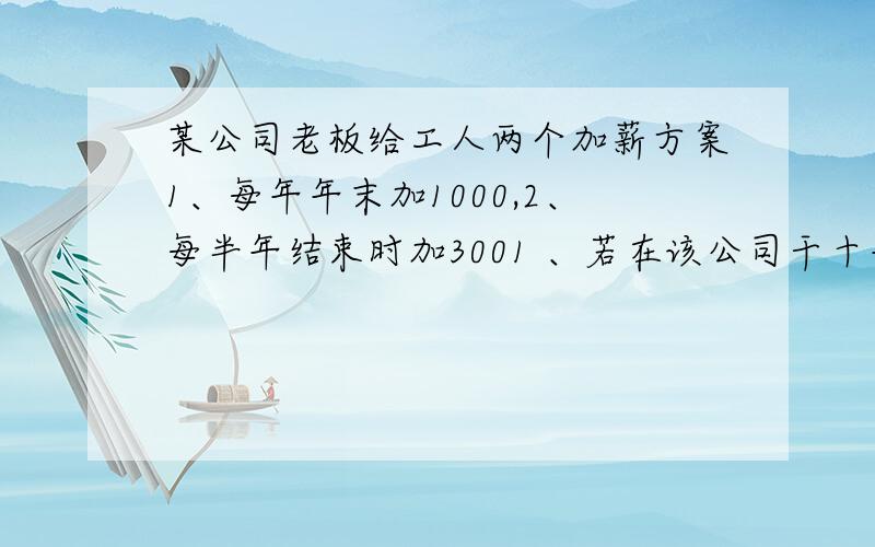 某公司老板给工人两个加薪方案1、每年年末加1000,2、每半年结束时加3001 、若在该公司干十年,问两种方案在10年内分别获得加薪工资共多少元?2、如果由你选择、你会选择哪种加薪方案?