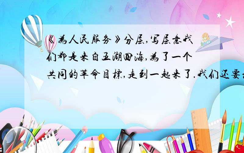 《为人民服务》分层,写层意我们都是来自五湖四海,为了一个共同的革命目标,走到一起来了.我们还要和全国大多数人民走这一条路.我们今天已经领导着有九千一百万人口的根据地,但是还不