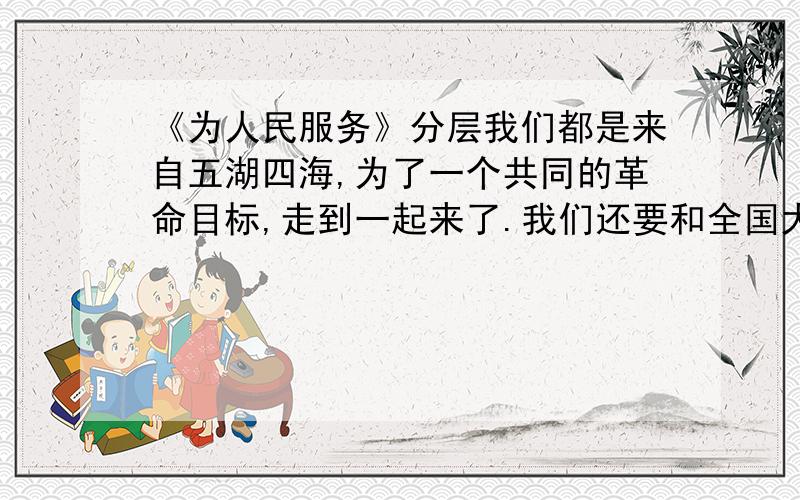 《为人民服务》分层我们都是来自五湖四海,为了一个共同的革命目标,走到一起来了.我们还要和全国大多数人民走这一条路.我们今天已经领导着有九千一百万人口的根据地,但是还不够,还要