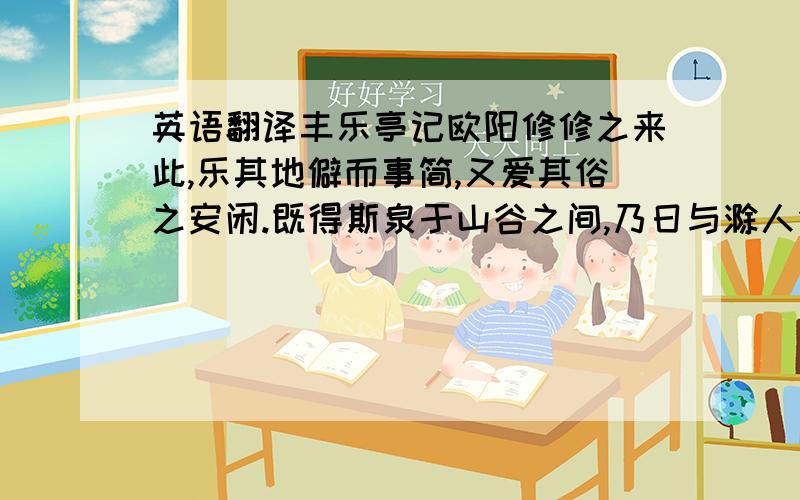 英语翻译丰乐亭记欧阳修修之来此,乐其地僻而事简,又爱其俗之安闲.既得斯泉于山谷之间,乃日与滁人仰而望山,俯而听泉.缀幽芳而阴乔木 ,风霜冰雪,刻露清秀,四时之景,无不可爱.又幸其民乐