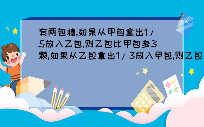 有两包糖,如果从甲包拿出1/5放入乙包,则乙包比甲包多3颗,如果从乙包拿出1/3放入甲包,则乙包比甲包少7问甲乙两包原有糖多少颗