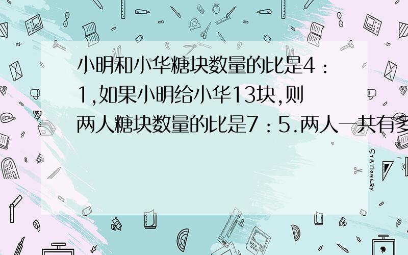 小明和小华糖块数量的比是4：1,如果小明给小华13块,则两人糖块数量的比是7：5.两人一共有多少块糖?用算式,最好解释一下为什么要这么做.