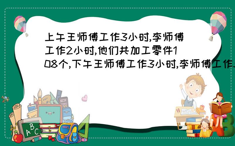 上午王师傅工作3小时,李师傅工作2小时,他们共加工零件108个,下午王师傅工作3小时,李师傅工作5小时,他们共加工162个.他们的工作效率不变,求王师傅和李师傅平均每小时加工多少个零件?求教