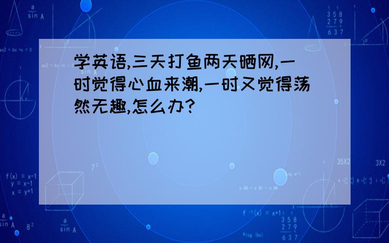 学英语,三天打鱼两天晒网,一时觉得心血来潮,一时又觉得荡然无趣,怎么办?