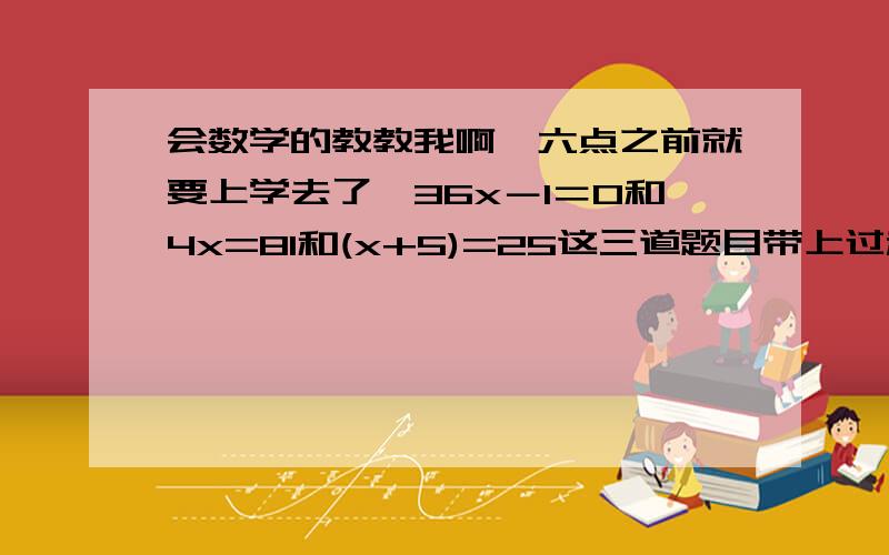 会数学的教教我啊,六点之前就要上学去了,36x－1＝0和4x=81和(x+5)=25这三道题目带上过程啊,谢谢了