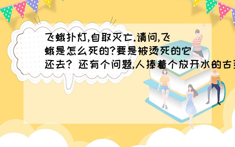 飞蛾扑灯,自取灭亡.请问,飞蛾是怎么死的?要是被烫死的它还去? 还有个问题,人捧着个放开水的古董瓶,虽然很烫也不放,这属于什么现象?（ps：上课听的好像叫“超激化”,老师没写字我也不知