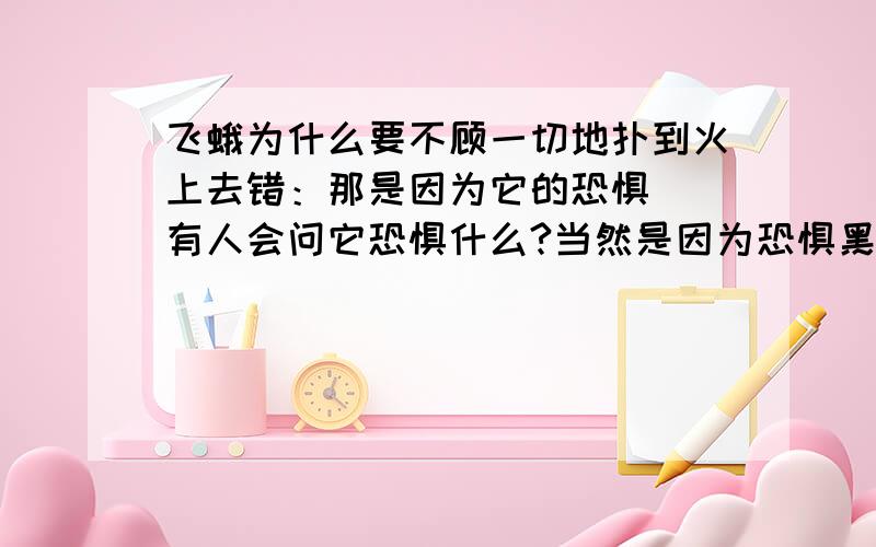 飞蛾为什么要不顾一切地扑到火上去错：那是因为它的恐惧． 有人会问它恐惧什么?当然是因为恐惧黑暗或者说,是因为黑暗带给它恐惧． 否则,它为什么要扑向火光呢?它以为火光,可以帮它抵