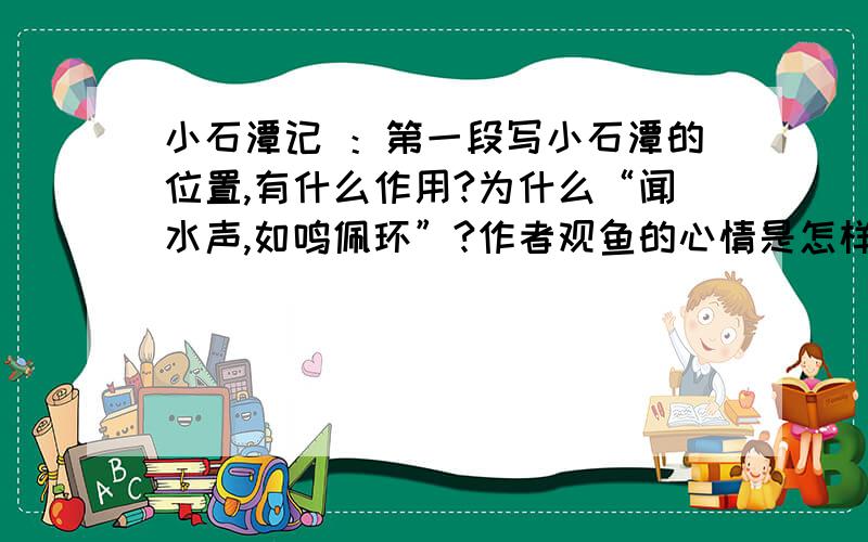 小石潭记 ：第一段写小石潭的位置,有什么作用?为什么“闻水声,如鸣佩环”?作者观鱼的心情是怎样的?（用原文答）全文没有一处不在写水.请你分析一下作者是从哪些角度写潭水的特点的?