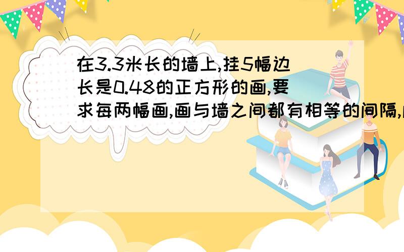 在3.3米长的墙上,挂5幅边长是0.48的正方形的画,要求每两幅画,画与墙之间都有相等的间隔,间隔是多少米在3.3米长的墙上,挂5幅边长是0.48的正方形的画,要求每两幅画之间,画与墙之间都有相等