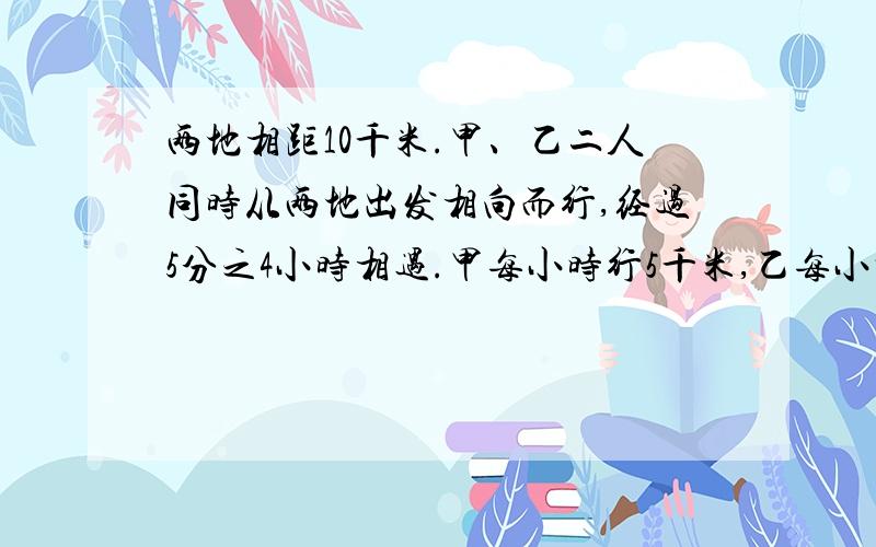 两地相距10千米.甲、乙二人同时从两地出发相向而行,经过5分之4小时相遇.甲每小时行5千米,乙每小时行多少千米?