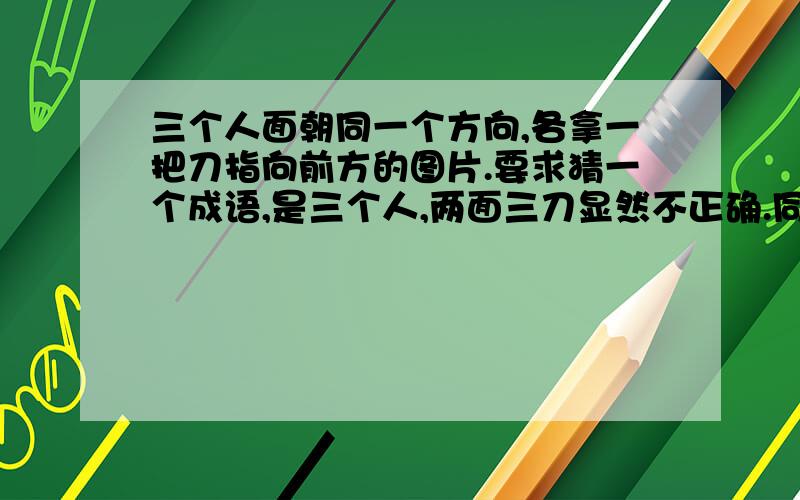 三个人面朝同一个方向,各拿一把刀指向前方的图片.要求猜一个成语,是三个人,两面三刀显然不正确.同仇敌忾能描述这样的场景,但是出题人应该还有深意.不然为什么只画三个人,三把刀?