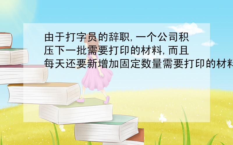 由于打字员的辞职,一个公司积压下一批需要打印的材料,而且每天还要新增加固定数量需要打印的材料.假设材料以页计数,每个打字员打字的速度是相同的、固定的（单位是页/天）.如果公司