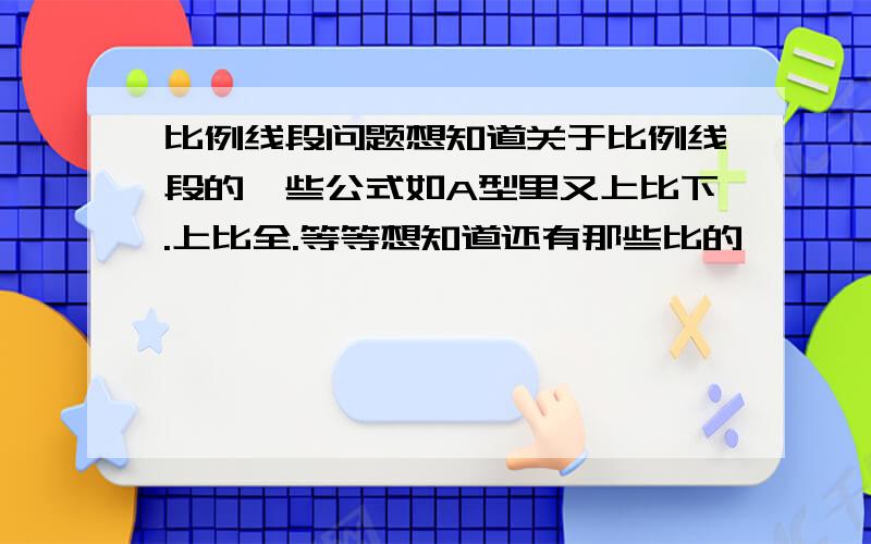 比例线段问题想知道关于比例线段的一些公式如A型里又上比下.上比全.等等想知道还有那些比的、、、、X和井型也要.把变化式还有其他X型和井型没给我呢。。。。