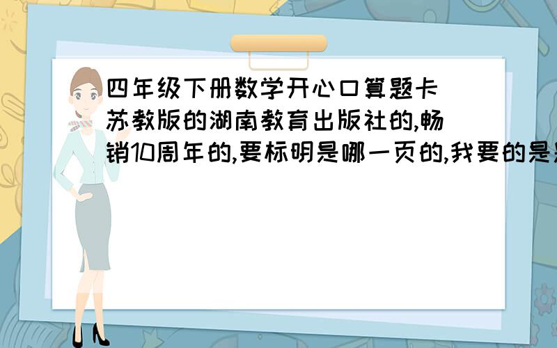 四年级下册数学开心口算题卡 苏教版的湖南教育出版社的,畅销10周年的,要标明是哪一页的,我要的是题目,不是答案.如果回答的好我会增加100财富值.一定要快.