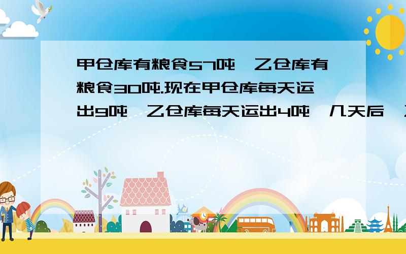 甲仓库有粮食57吨,乙仓库有粮食30吨.现在甲仓库每天运出9吨,乙仓库每天运出4吨,几天后,乙仓库剩下的食是甲仓库所剩粮食的2倍?解方程 请你说清楚点 顺便帮我解答 我会帮你采纳最佳结果的