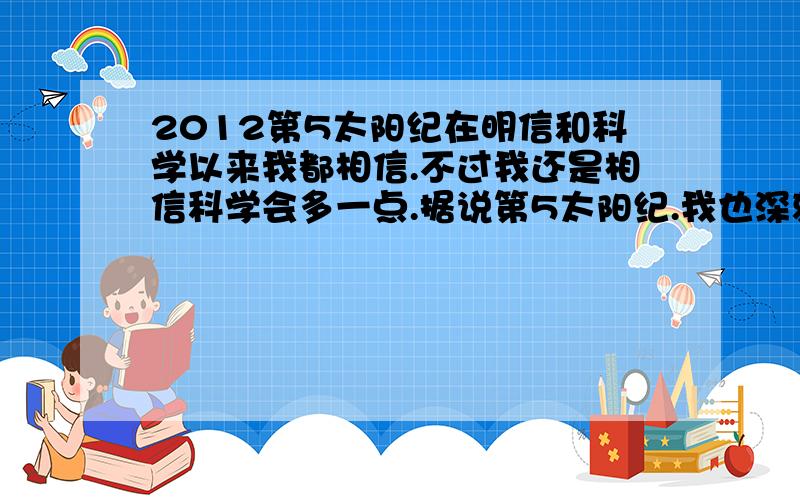 2012第5太阳纪在明信和科学以来我都相信.不过我还是相信科学会多一点.据说第5太阳纪.我也深刻相信会有.但是想不明白的是太阳消失,它所谓的消失难道是总多行星在一线挡住太阳的光线?若