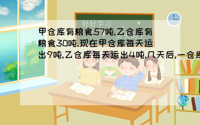 甲仓库有粮食57吨,乙仓库有粮食30吨.现在甲仓库每天运出9吨,乙仓库每天运出4吨,几天后,一仓库剩下的食是甲仓库所剩粮食的2倍?   用解方程