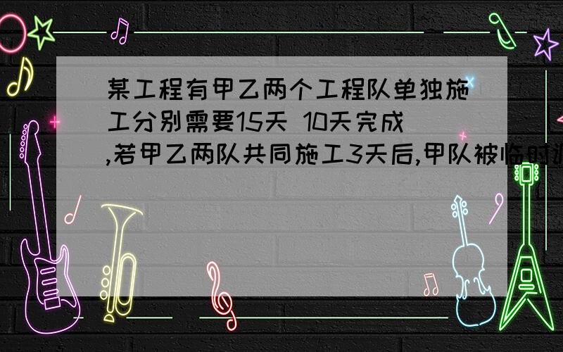 某工程有甲乙两个工程队单独施工分别需要15天 10天完成,若甲乙两队共同施工3天后,甲队被临时调走,剩下的由乙队单独完成,问还需要几天可完成全部工程?