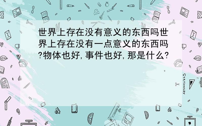 世界上存在没有意义的东西吗世界上存在没有一点意义的东西吗?物体也好,事件也好,那是什么?